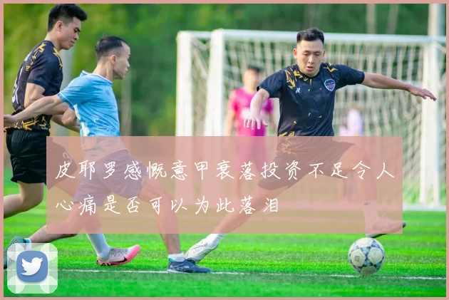 皮耶罗感慨意甲衰落投资不足令人心痛是否可以为此落泪