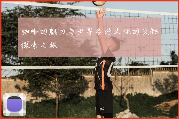 咖啡的魅力与世界各地文化的交融探索之旅