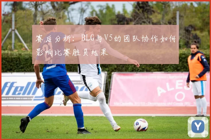 赛后分析：BLG与V5的团队协作如何影响比赛胜负结果