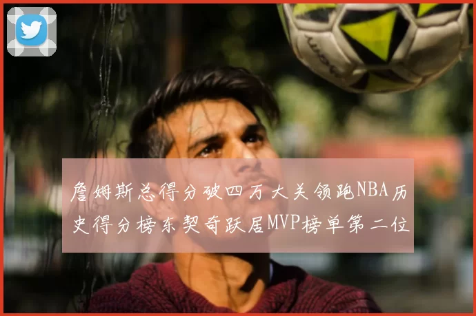 詹姆斯总得分破四万大关领跑NBA历史得分榜东契奇跃居MVP榜单第二位