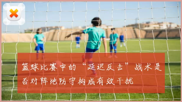 篮球比赛中的“延迟反击”战术是否对阵地防守构成有效干扰