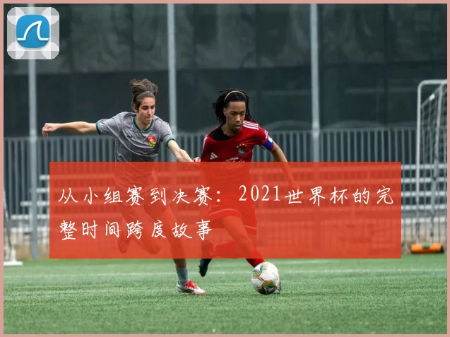 从小组赛到决赛:2021世界杯的完整时间跨度故事