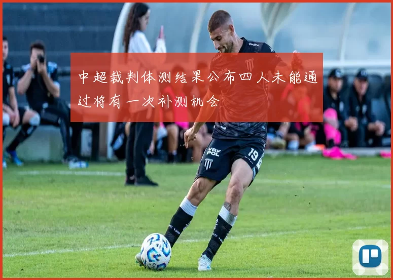 中超裁判体测结果公布四人未能通过将有一次补测机会