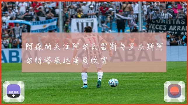 阿森纳关注阿尔瓦雷斯与罗杰斯阿尔特塔表达高度欣赏