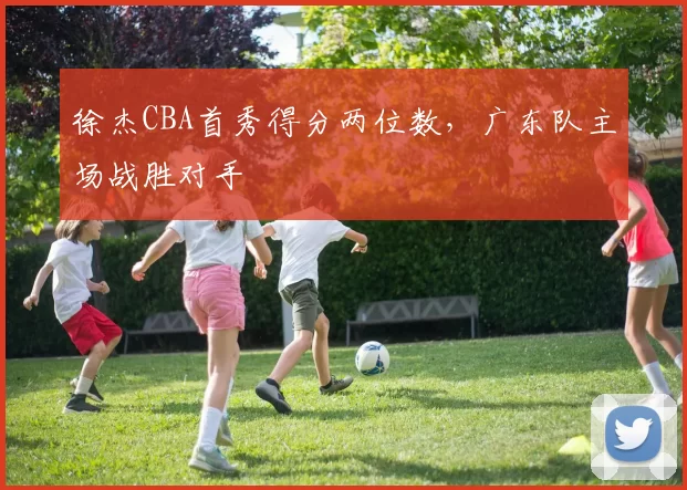 徐杰CBA首秀得分两位数,广东队主场战胜对手