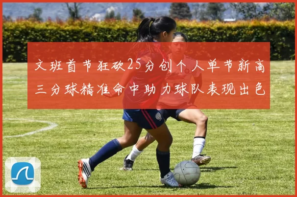 文班首节狂砍25分创个人单节新高三分球精准命中助力球队表现出色