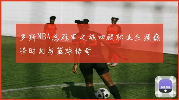罗斯NBA总冠军之旅回顾职业生涯巅峰时刻与篮球传奇