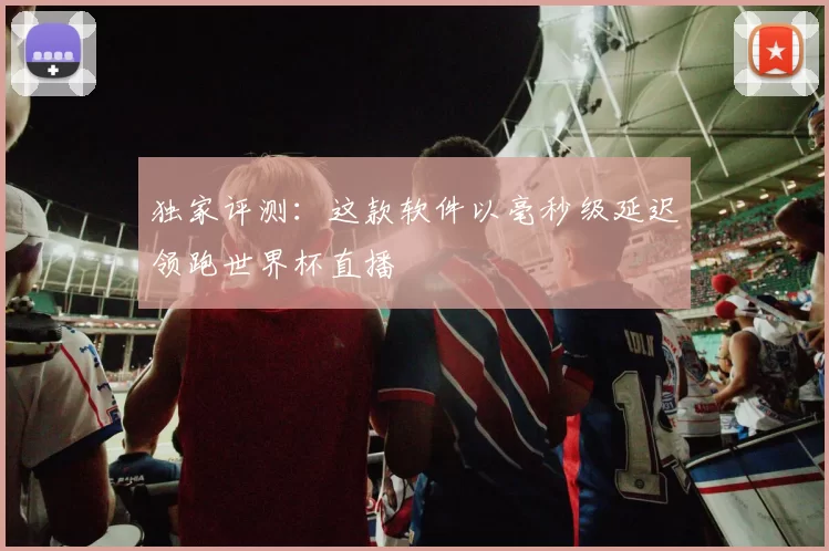 独家评测:这款软件以毫秒级延迟领跑世界杯直播