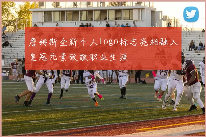 詹姆斯全新个人logo标志亮相融入皇冠元素致敬职业生涯