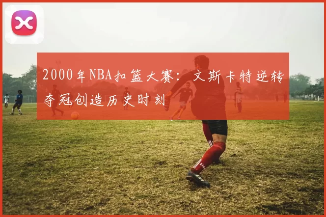 2000年NBA扣篮大赛:文斯卡特逆转夺冠创造历史时刻