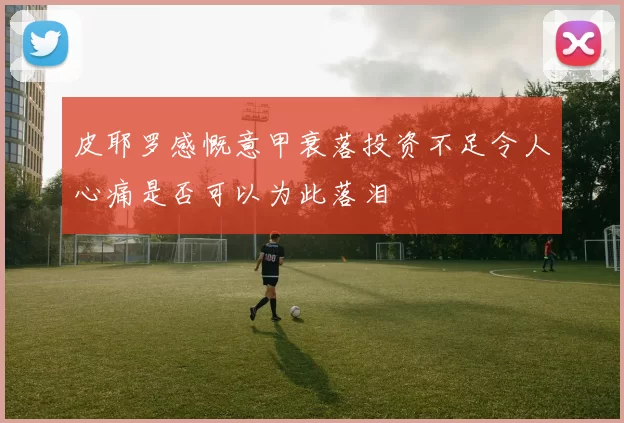 皮耶罗感慨意甲衰落投资不足令人心痛是否可以为此落泪