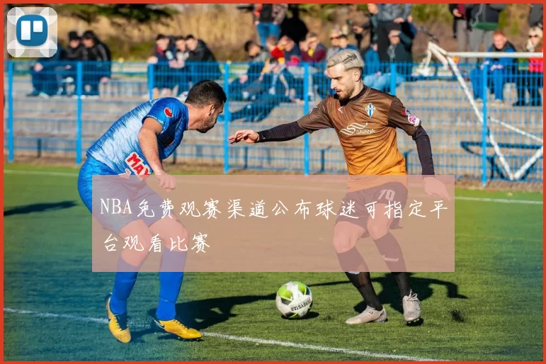 NBA免费观赛渠道公布球迷可指定平台观看比赛