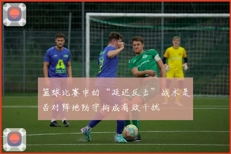 篮球比赛中的“延迟反击”战术是否对阵地防守构成有效干扰