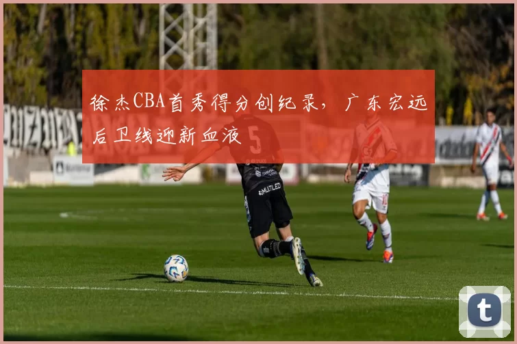 徐杰CBA首秀得分创纪录,广东宏远后卫线迎新血液
