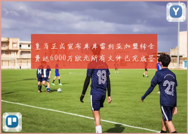 皇马正式宣布库库雷利亚加盟转会费达6000万欧元所有文件已完成签署