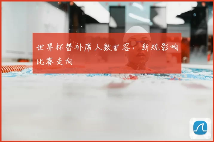 世界杯替补席人数扩容，新规影响比赛走向