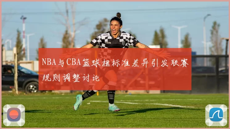 NBA与CBA篮球框标准差异引发联赛规则调整讨论