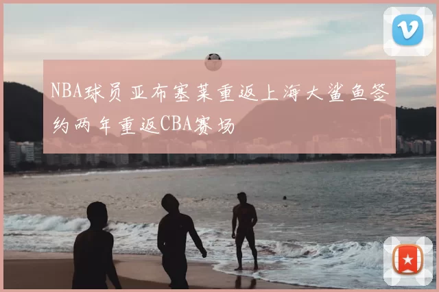 NBA球员亚布塞莱重返上海大鲨鱼签约两年重返CBA赛场