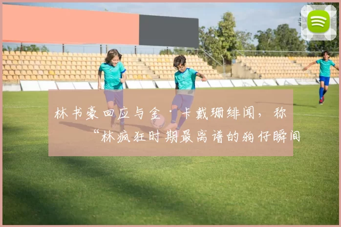 林书豪回应与金·卡戴珊绯闻，称是“林疯狂时期最离谱的狗仔瞬间”