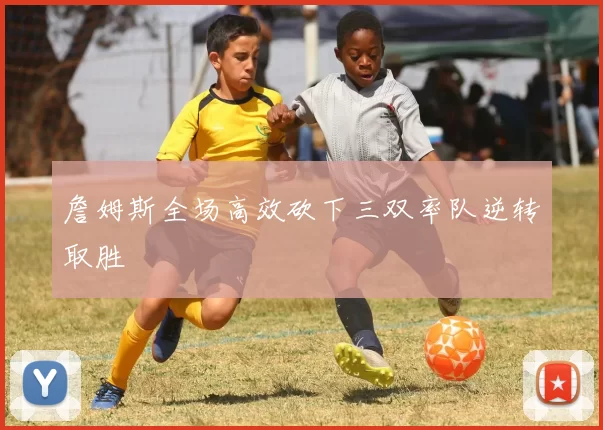 詹姆斯全场高效砍下三双率队逆转取胜