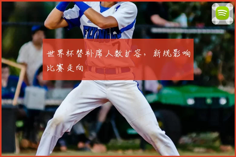 世界杯替补席人数扩容，新规影响比赛走向