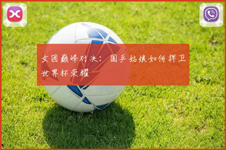 女团巅峰对决：国乒姑娘如何捍卫世界杯荣耀
