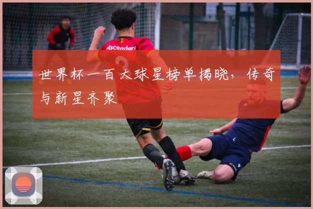 世界杯一百大球星榜单揭晓,传奇与新星齐聚