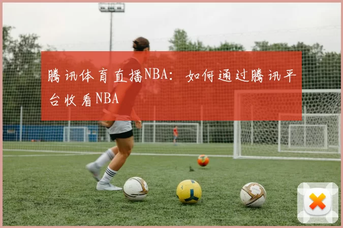 腾讯体育直播NBA:如何通过腾讯平台收看NBA