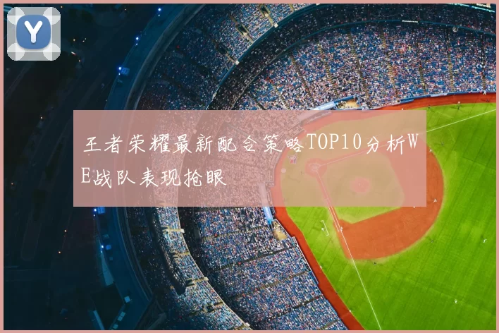 王者荣耀最新配合策略TOP10分析WE战队表现抢眼