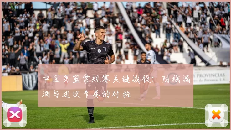 中国男篮常规赛关键战役:防线漏洞与进攻节奏的对抗
