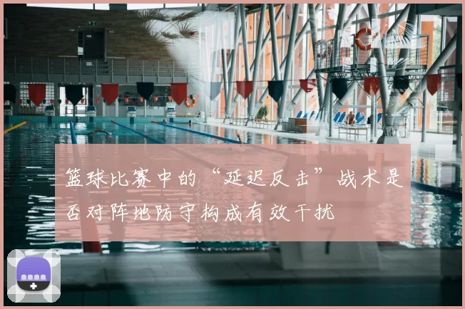 篮球比赛中的“延迟反击”战术是否对阵地防守构成有效干扰