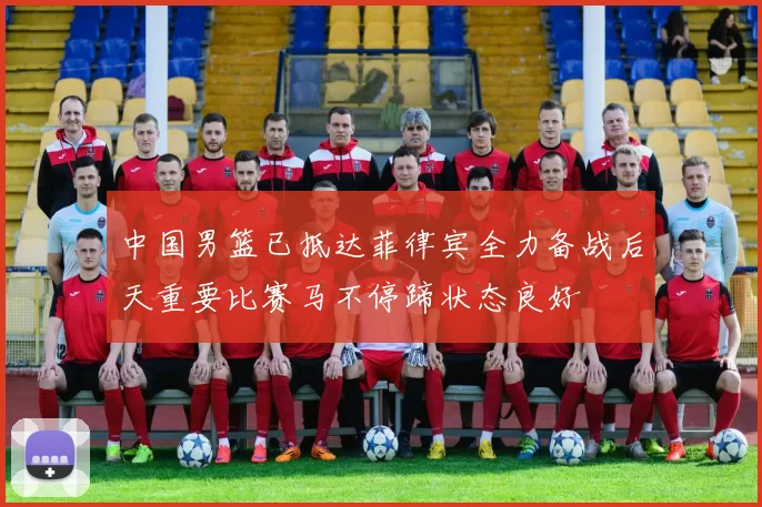 中国男篮已抵达菲律宾全力备战后天重要比赛马不停蹄状态良好