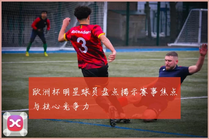 欧洲杯明星球员盘点揭示赛事焦点与核心竞争力