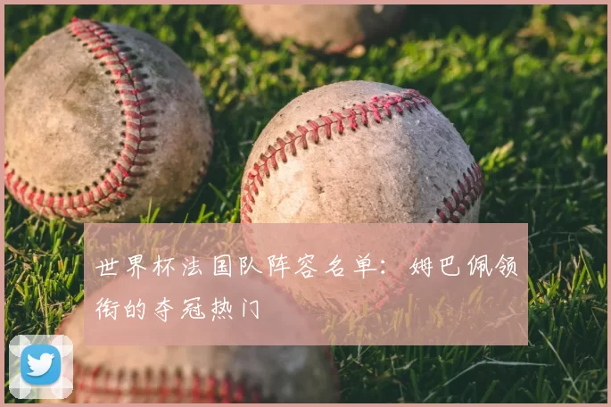 世界杯法国队阵容名单:姆巴佩领衔的夺冠热门