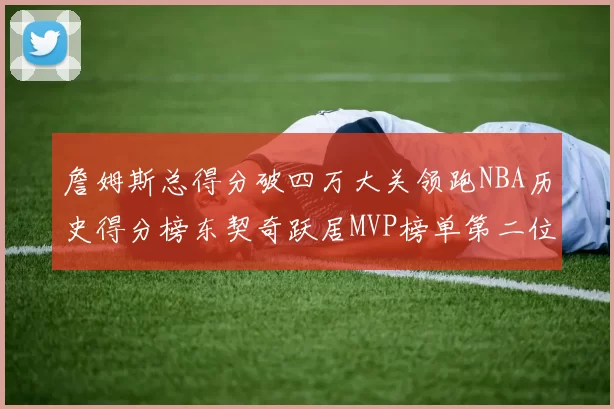 詹姆斯总得分破四万大关领跑NBA历史得分榜东契奇跃居MVP榜单第二位