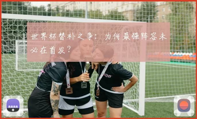 世界杯替补之争:为何最强阵容未必在首发?