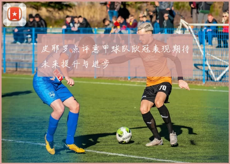 皮耶罗点评意甲球队欧冠表现期待未来提升与进步