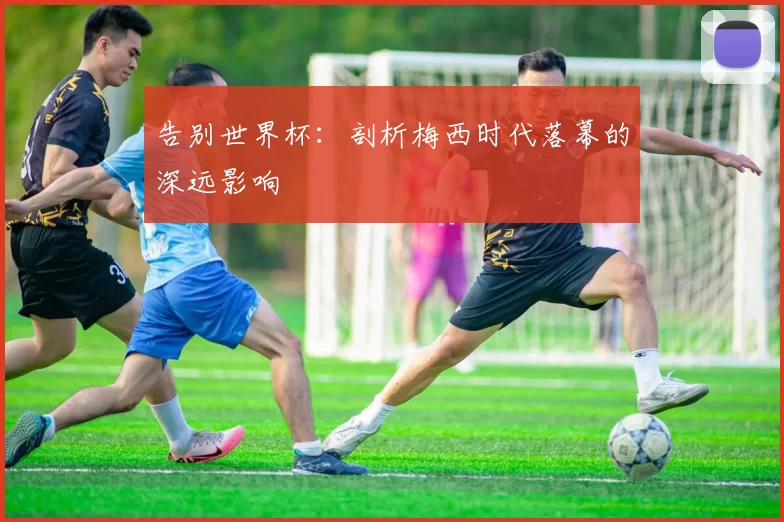 告别世界杯：剖析梅西时代落幕的深远影响