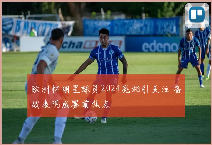 欧洲杯明星球员2024亮相引关注 备战表现成赛前焦点
