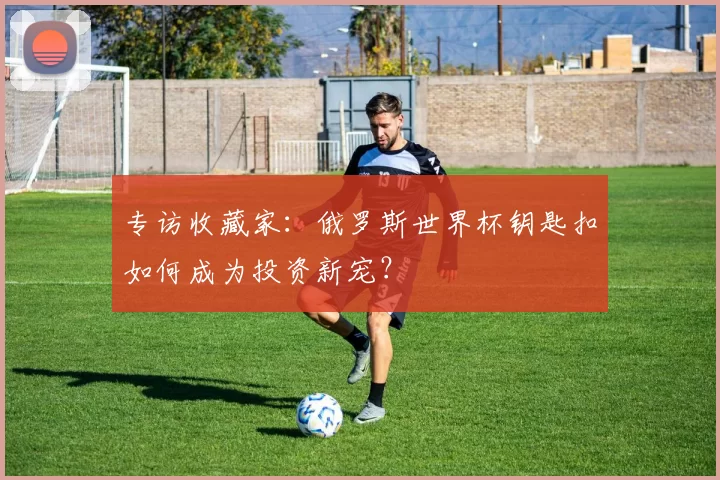 专访收藏家:俄罗斯世界杯钥匙扣如何成为投资新宠?