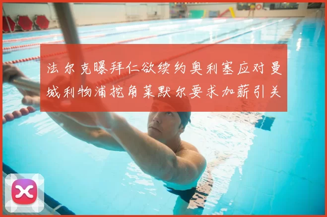法尔克曝拜仁欲续约奥利塞应对曼城利物浦挖角莱默尔要求加薪引关注