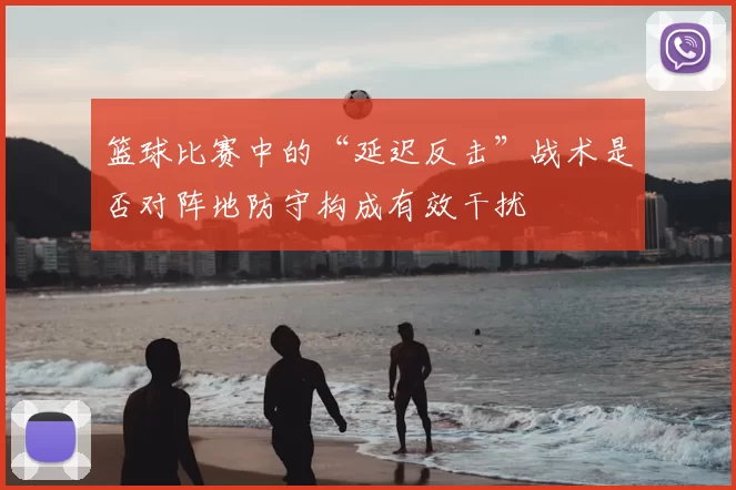 篮球比赛中的“延迟反击”战术是否对阵地防守构成有效干扰