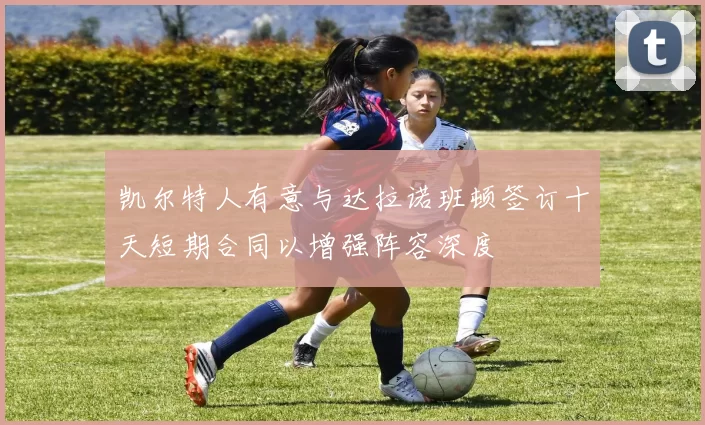 凯尔特人有意与达拉诺班顿签订十天短期合同以增强阵容深度