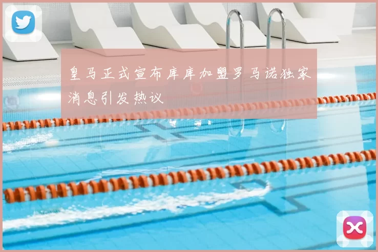 皇马正式宣布库库加盟罗马诺独家消息引发热议