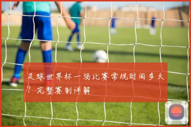 足球世界杯一场比赛常规时间多久？完整赛制详解