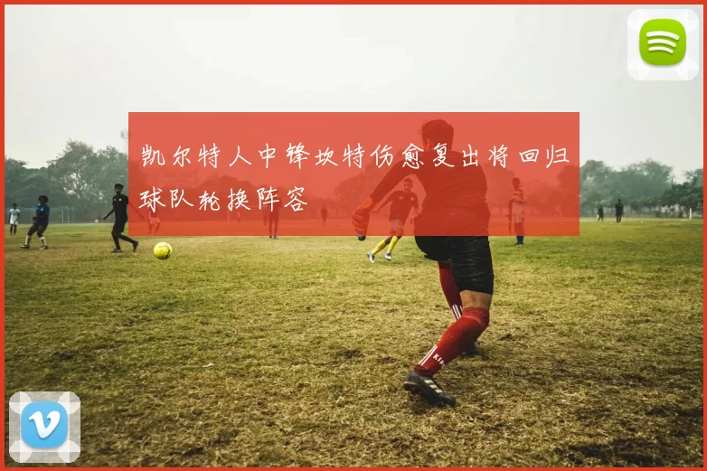 凯尔特人中锋坎特伤愈复出将回归球队轮换阵容