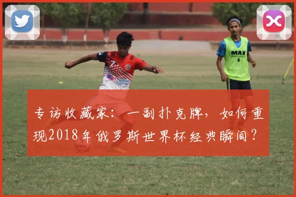 专访收藏家:一副扑克牌,如何重现2018年俄罗斯世界杯经典瞬间?