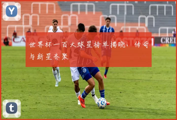 世界杯一百大球星榜单揭晓,传奇与新星齐聚
