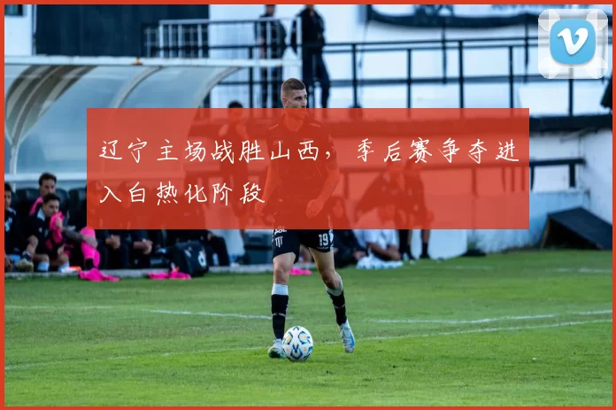 辽宁主场战胜山西，季后赛争夺进入白热化阶段