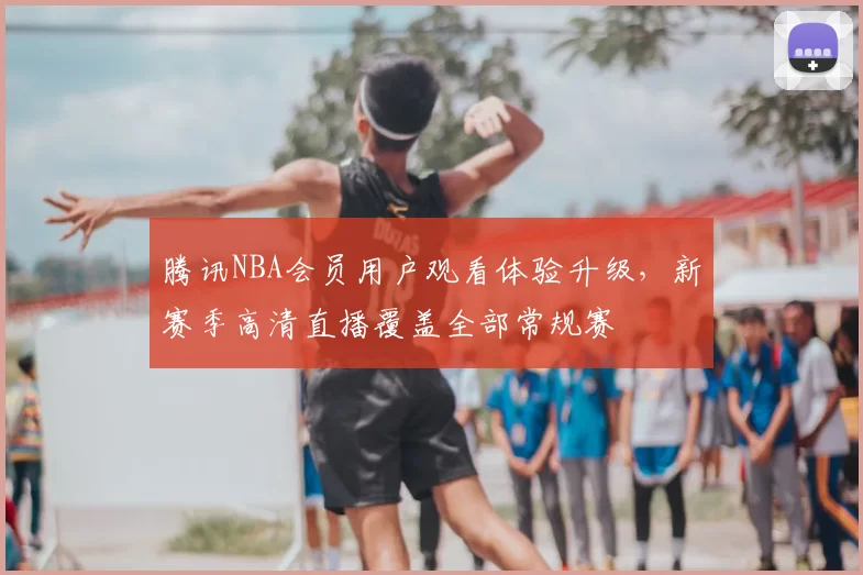 腾讯NBA会员用户观看体验升级，新赛季高清直播覆盖全部常规赛